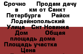 Срочно!!!  Продам дачу в 240 км от Санкт-Петербурга.  › Район ­ Лодейнопольский › Улица ­ Снт Новинка › Дом ­ 64 › Общая площадь дома ­ 40 › Площадь участка ­ 1 000 › Цена ­ 150 000 - Ленинградская обл. Недвижимость » Дома, коттеджи, дачи продажа   . Ленинградская обл.